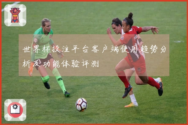 世界杯投注平台客户端使用趋势分析及功能体验评测